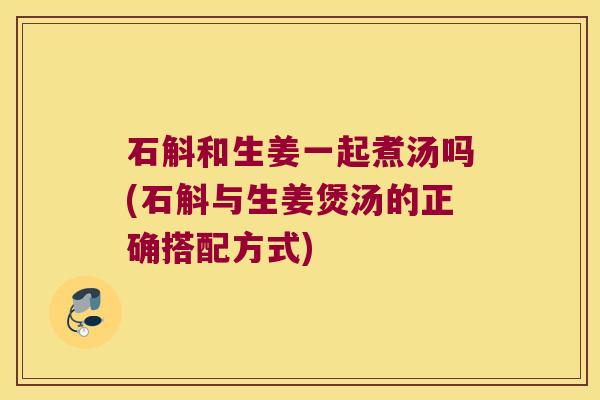 石斛和生姜一起煮汤吗(石斛与生姜煲汤的正确搭配方式)