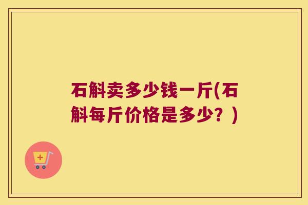 石斛卖多少钱一斤(石斛每斤价格是多少？)
