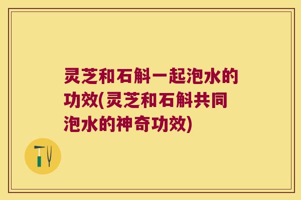 灵芝和石斛一起泡水的功效(灵芝和石斛共同泡水的神奇功效)