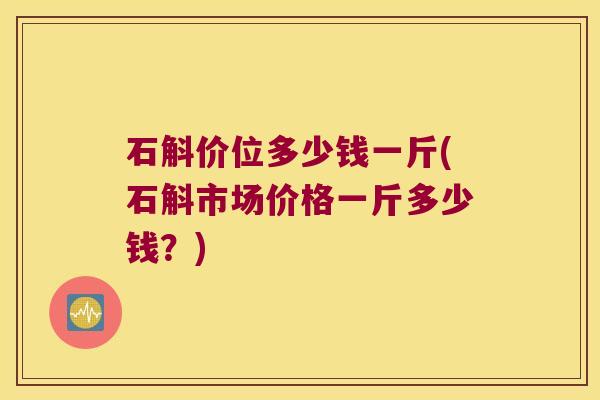 石斛价位多少钱一斤(石斛市场价格一斤多少钱？)