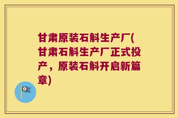 甘肃原装石斛生产厂(甘肃石斛生产厂正式投产，原装石斛开启新篇章)