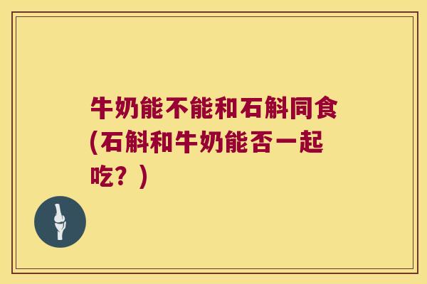 牛奶能不能和石斛同食(石斛和牛奶能否一起吃？)