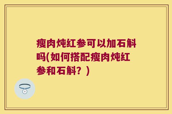 瘦肉炖红参可以加石斛吗(如何搭配瘦肉炖红参和石斛？)