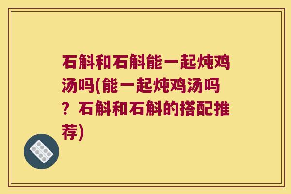 石斛和石斛能一起炖鸡汤吗(能一起炖鸡汤吗？石斛和石斛的搭配推荐)