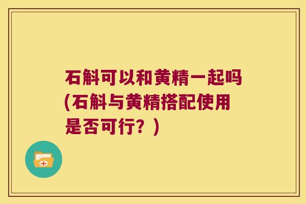 石斛可以和黄精一起吗(石斛与黄精搭配使用是否可行？)