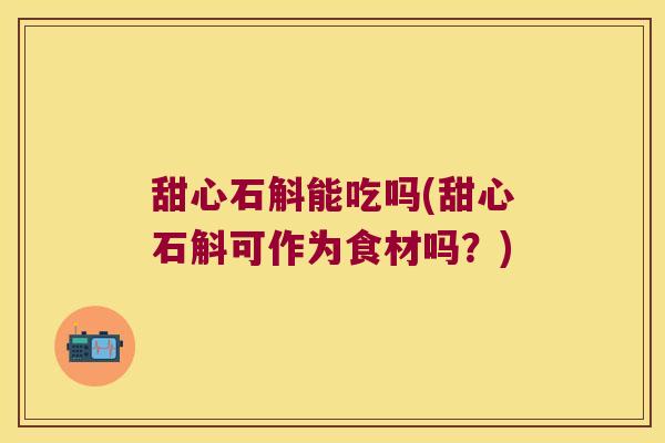 甜心石斛能吃吗(甜心石斛可作为食材吗？)
