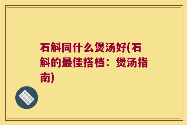 石斛同什么煲汤好(石斛的最佳搭档：煲汤指南)