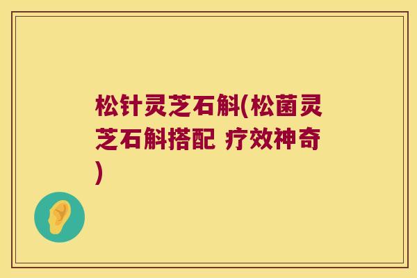 松针灵芝石斛(松菌灵芝石斛搭配 疗效神奇)