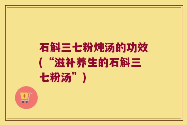 石斛三七粉炖汤的功效(“滋补养生的石斛三七粉汤”)
