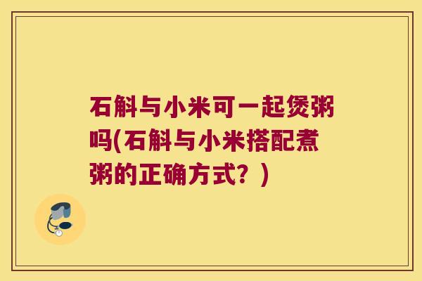 石斛与小米可一起煲粥吗(石斛与小米搭配煮粥的正确方式？)
