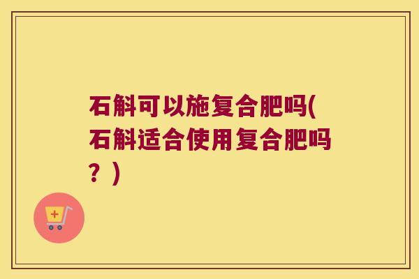 石斛可以施复合肥吗(石斛适合使用复合肥吗？)
