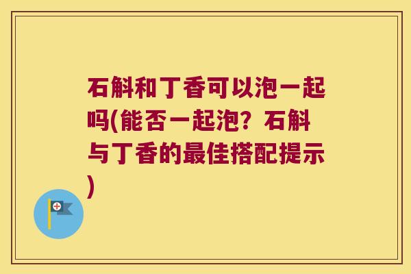 石斛和丁香可以泡一起吗(能否一起泡？石斛与丁香的佳搭配提示)