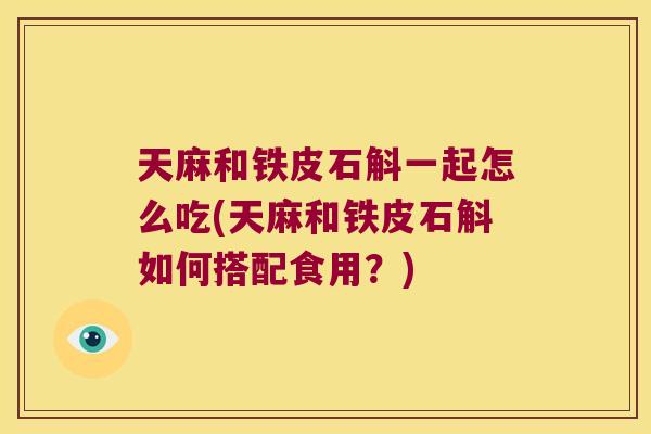 天麻和铁皮石斛一起怎么吃(天麻和铁皮石斛如何搭配食用？)