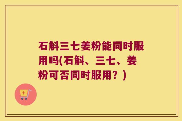石斛三七姜粉能同时服用吗(石斛、三七、姜粉可否同时服用？)