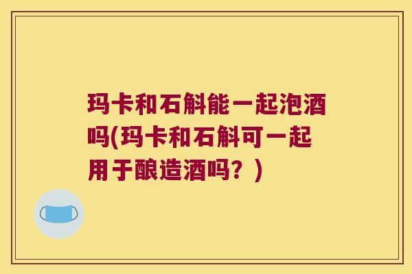 玛卡和石斛能一起泡酒吗(玛卡和石斛可一起用于酿造酒吗?) 玛卡和石斛能一起泡酒吗(玛卡和石斛可一起用于酿造酒吗?)