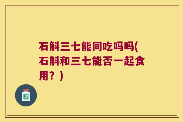 石斛三七能同吃吗吗(石斛和三七能否一起食用？)