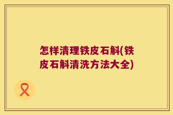 怎样清理铁皮石斛(铁皮石斛清洗方法大全)