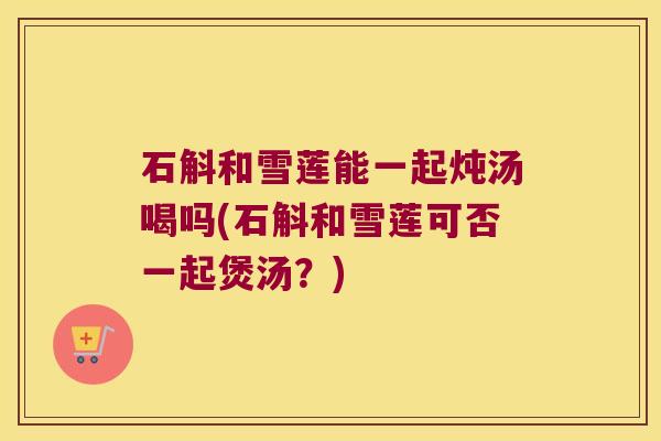 石斛和雪莲能一起炖汤喝吗(石斛和雪莲可否一起煲汤？)