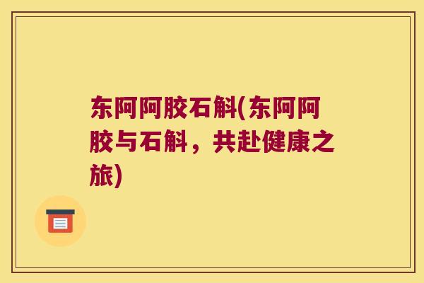 东阿阿胶石斛(东阿阿胶与石斛，共赴健康之旅)
