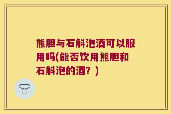 熊胆与石斛泡酒可以服用吗(能否饮用熊胆和石斛泡的酒？)