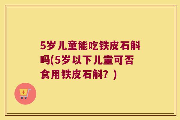 5岁儿童能吃铁皮石斛吗(5岁以下儿童可否食用铁皮石斛？)