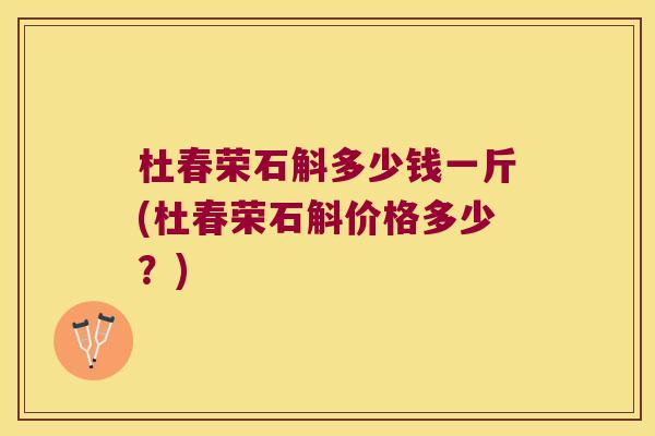 杜春荣石斛多少钱一斤(杜春荣石斛价格多少？)
