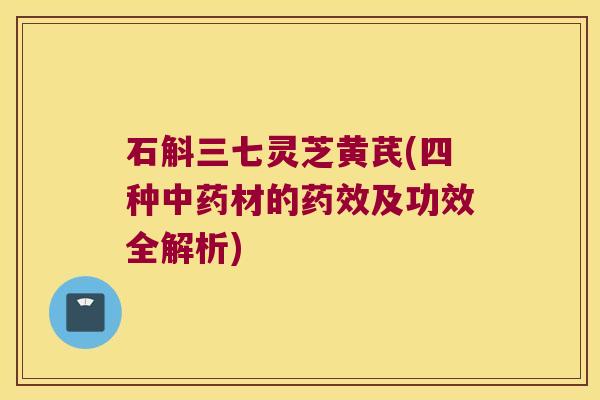 石斛三七灵芝黄芪(四种材的及功效全解析)