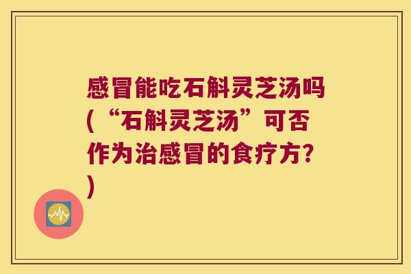 感冒能吃石斛灵芝汤吗(“石斛灵芝汤”可否作为治感冒的食疗方？)