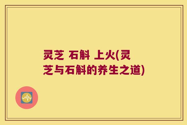灵芝 石斛 上火(灵芝与石斛的养生之道)