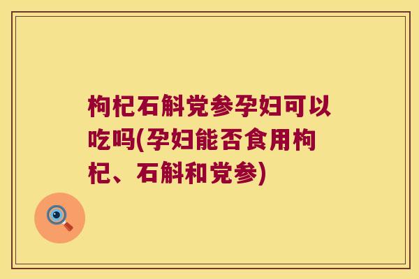 枸杞石斛党参孕妇可以吃吗(孕妇能否食用枸杞、石斛和党参)