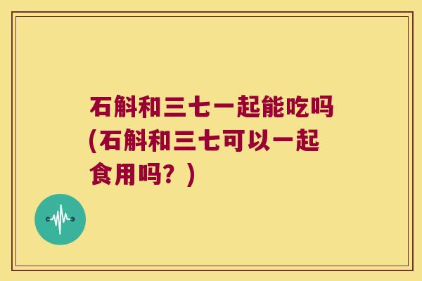 石斛和三七一起能吃吗(石斛和三七可以一起食用吗？)