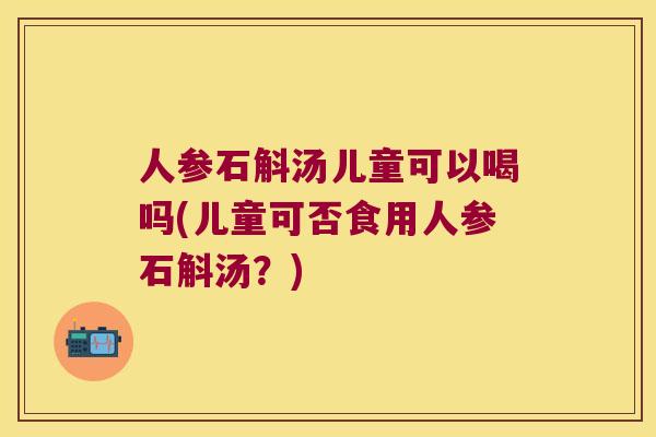 人参石斛汤儿童可以喝吗(儿童可否食用人参石斛汤？)