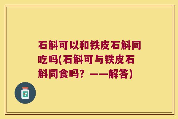 石斛可以和铁皮石斛同吃吗(石斛可与铁皮石斛同食吗？——解答)