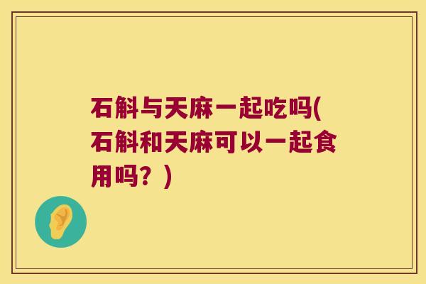 石斛与天麻一起吃吗(石斛和天麻可以一起食用吗？)