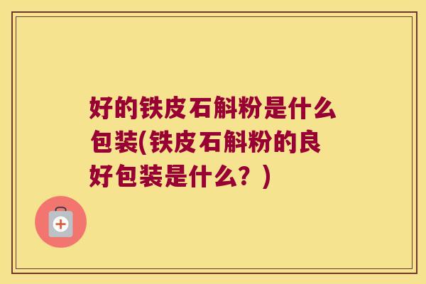 好的铁皮石斛粉是什么包装(铁皮石斛粉的良好包装是什么？)