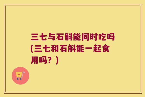 三七与石斛能同时吃吗(三七和石斛能一起食用吗?) 三七与石斛能同时吃吗(三七和石斛能一起食用吗?)