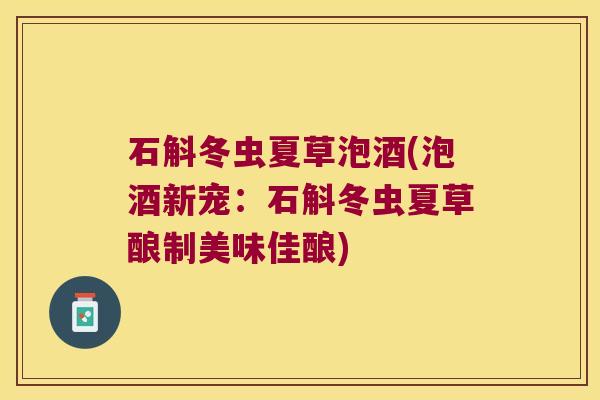 石斛冬虫夏草泡酒(泡酒新宠:石斛冬虫夏草酿制美味佳酿) 石斛冬虫夏草泡酒(泡酒新宠:石斛冬虫夏草酿制美味佳酿)