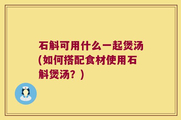 石斛可用什么一起煲汤(如何搭配食材使用石斛煲汤？)