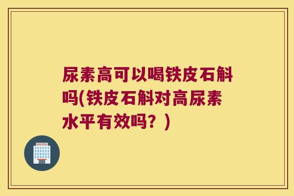 尿素高可以喝铁皮石斛吗(铁皮石斛对高尿素水平有效吗？)