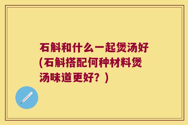 石斛和什么一起煲汤好(石斛搭配何种材料煲汤味道更好？)