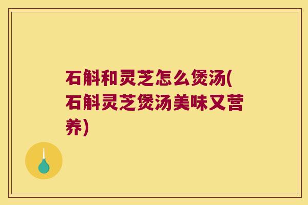 石斛和灵芝怎么煲汤(石斛灵芝煲汤美味又营养)