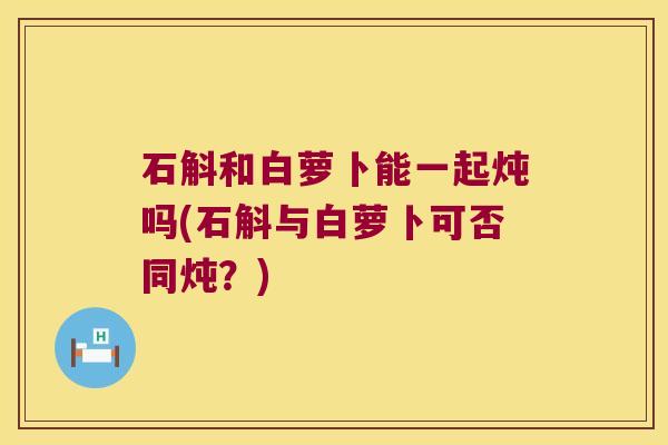 石斛和白萝卜能一起炖吗(石斛与白萝卜可否同炖？)