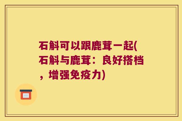 石斛可以跟鹿茸一起(石斛与鹿茸：良好搭档，增强力)