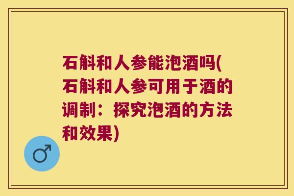 石斛和人参能泡酒吗(石斛和人参可用于酒的调制：探究泡酒的方法和效果)