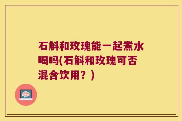 石斛和玫瑰能一起煮水喝吗(石斛和玫瑰可否混合饮用？)