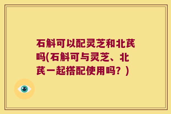 石斛可以配灵芝和北芪吗(石斛可与灵芝、北芪一起搭配使用吗？)