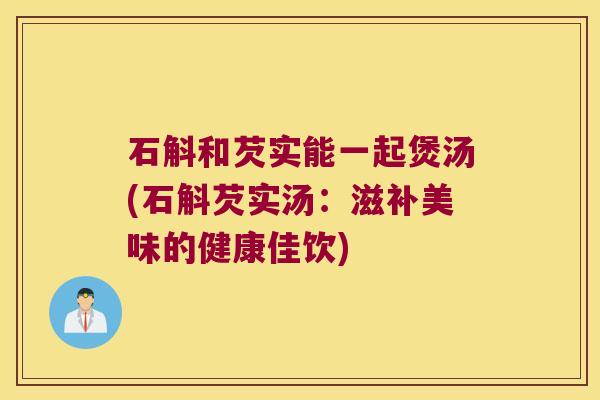 石斛和芡实能一起煲汤(石斛芡实汤：滋补美味的健康佳饮)