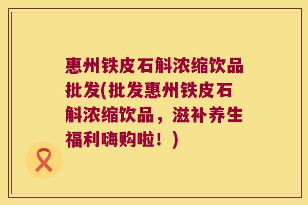 惠州铁皮石斛浓缩饮品批发(批发惠州铁皮石斛浓缩饮品，滋补养生福利嗨购啦！)