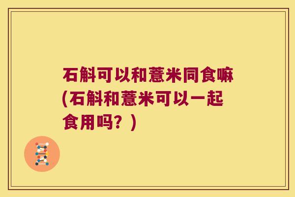 石斛可以和薏米同食嘛(石斛和薏米可以一起食用吗？)