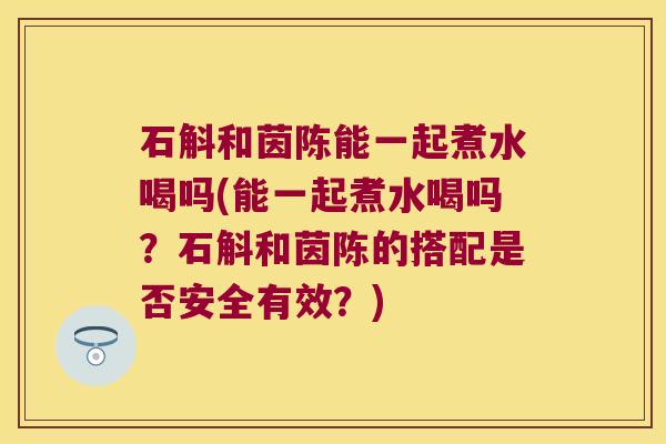 石斛和茵陈能一起煮水喝吗(能一起煮水喝吗？石斛和茵陈的搭配是否安全有效？)